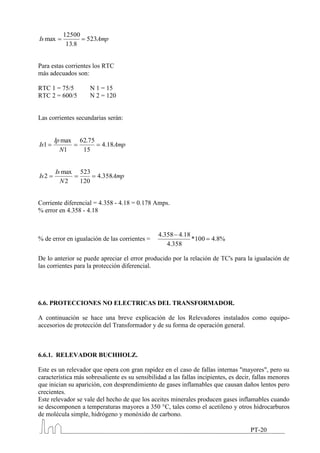 12500
Is max             523Amp
           13.8


Para estas corrientes los RTC
más adecuados son:

RTC 1 = 75/5         N 1 = 15
RTC 2 = 600/5        N 2 = 120


Las corrientes secundarias serán:


       Ip max   62.75
Is1                      4.18 Amp
         N1      15


       Is max   523
Is 2                    4.358Amp
         N2     120


Corriente diferencial = 4.358 - 4.18 = 0.178 Amps.
% error en 4.358 - 4.18


                                                4.358 4.18
% de error en igualación de las corrientes =               *100       4.8%
                                                   4.358

De lo anterior se puede apreciar el error producido por la relación de TC's para la igualación de
las corrientes para la protección diferencial.




6.6. PROTECCIONES NO ELECTRICAS DEL TRANSFORMADOR.

A continuación se hace una breve explicación de los Relevadores instalados como equipo-
accesorios de protección del Transformador y de su forma de operación general.



6.6.1. RELEVADOR BUCHHOLZ.

Este es un relevador que opera con gran rapidez en el caso de fallas internas "mayores", pero su
característica más sobresaliente es su sensibilidad a las fallas incipientes, es decir, fallas menores
que inician su aparición, con desprendimiento de gases inflamables que causan daños lentos pero
crecientes.
Este relevador se vale del hecho de que los aceites minerales producen gases inflamables cuando
se descomponen a temperaturas mayores a 350 °C, tales como el acetileno y otros hidrocarburos
de molécula simple, hidrógeno y monóxido de carbono.

                                                                                      PT-20
 