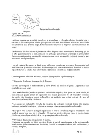 Tanque del transformador
               Disparo
Figura PT-19
RELEVADOR BUCHHOLZ

La figura muestra que a medida que el gas se acumula en el relevador, el nivel de aceite baja y
con éste el flotador superior, mismo que opera un switch de mercurio que manda una señal hacia
una alarma en esta primera etapa. Este mecanismo responde a pequeños desprendimientos de
gases.

En el caso de una falla severa la generación súbita de gases causa movimientos de aceite y gas en
el tubo que interconecta al transformador con el tanque conservador, y también en el relevador
Buchholz, accionándose un segundo mecanismo que opera un segundo switch de mercurio que
manda una señal para disparo.


Los relevadores Buchholz, se fabrican en diferentes tamaños de acuerdo a la capacidad del
transformador, y no debe usarse uno de cierta capacidad en transformadores de mayor o menor
capacidad, pues se tendría baja sensibilidad o demasiada sensibilidad respectivamente.


Cuando opera un relevador Buchholz, deberán de seguirse las siguientes reglas:

** Operación de alarma, sin operación de Disparo.

Se debe desenergizar el transformador y hacer prueba de análisis de gases. Dependiendo del
resultado se puede tener:

* Gas NO inflamable (prueba de presencia de acetileno negativa). Los gases son restos de aire, el
transformador puede entrar en operación sin mayor problema. Si el relevador continúa
alarmando sin detectarse gases inflamables, es evidente que existe entrada de aire al
transformador la que debe eliminarse.

* Los gases son inflamables (prueba de presencia de acetileno positiva). Existe falla interna
incipiente que debe localizarse y eliminarse antes de volver a energizar el transformador.

* Hay gases pero la presión es negativa por lo que al abrir la válvula de purga se absorbe aire y el
nivel de aceite baja más en el relevador. El nivel de aceite está muy bajo, si existen fugas
elimínense, normalícese el nivel de aceite y energícese el transformador.

** Operación de disparo sin operación de alarma.
El disparo es causado por flujo excesivo debido a que el transformador se ha sobrecargado
térmicamente (dilatación excesiva de aceite). Permitir el tiempo suficiente para enfriamiento y
vuelva a energizar.

                                                                                    PT-21
 