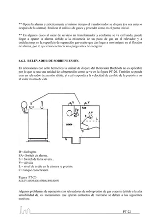 ** Opera la alarma y prácticamente al mismo tiempo el transformador se dispara (ya sea antes o
después de la alarma). Realizar el análisis de gases y proceder como en el punto inicial.

** En algunos casos al sacar de servicio un transformador y conforme se va enfriando, puede
llegar a operar la alarma debido a la existencia de un poco de gas en el relevador y a
ondulaciones en la superficie de separación gas-aceite que dan lugar a movimiento en el flotador
de alarma, por lo que conviene hacer una purga antes de energizar.



6.6.2. RELEVADOR DE SOBREPRESION.

En relevadores con sello hermético la unidad de disparo del Relevador Buchholz no es aplicable
por lo que se usa una unidad de sobrepresión como se ve en la figura PT-20. También se puede
usar un relevador de presión súbita, el cual responda a la velocidad de cambio de la presión y no
al valor mismo de ésta.




D= diafragma
SA= Switch de alarma.
S = Switch de falla severa. .
V= válvula
L = nivel de aceite en la cámara re presión.
C= tanque conservador.

Figura PT-20
RELEVADOR DE SOBREPRESION



Algunos problemas de operación con relevadores de sobrepresión de gas o aceite debido a la alta
sensibilidad de los mecanismos que operan contactos de mercurio se deben a los siguientes
motivos:



                                                                                 PT-22
 