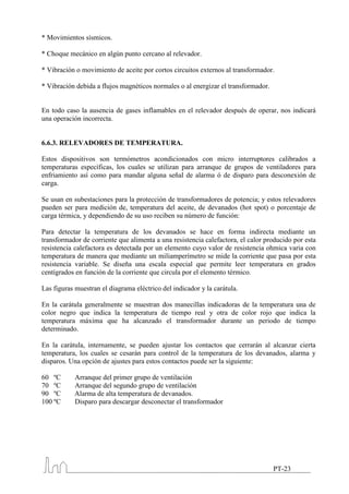 * Movimientos sísmicos.

* Choque mecánico en algún punto cercano al relevador.

* Vibración o movimiento de aceite por cortos circuitos externos al transformador.

* Vibración debida a flujos magnéticos normales o al energizar el transformador.


En todo caso la ausencia de gases inflamables en el relevador después de operar, nos indicará
una operación incorrecta.


6.6.3. RELEVADORES DE TEMPERATURA.

Estos dispositivos son termómetros acondicionados con micro interruptores calibrados a
temperaturas específicas, los cuales se utilizan para arranque de grupos de ventiladores para
enfriamiento así como para mandar alguna señal de alarma ó de disparo para desconexión de
carga.

Se usan en subestaciones para la protección de transformadores de potencia; y estos relevadores
pueden ser para medición de, temperatura del aceite, de devanados (hot spot) o porcentaje de
carga térmica, y dependiendo de su uso reciben su número de función:

Para detectar la temperatura de los devanados se hace en forma indirecta mediante un
transformador de corriente que alimenta a una resistencia calefactora, el calor producido por esta
resistencia calefactora es detectada por un elemento cuyo valor de resistencia ohmica varia con
temperatura de manera que mediante un miliamperímetro se mide la corriente que pasa por esta
resistencia variable. Se diseña una escala especial que permite leer temperatura en grados
centígrados en función de la corriente que circula por el elemento térmico.

Las figuras muestran el diagrama eléctrico del indicador y la carátula.

En la carátula generalmente se muestran dos manecillas indicadoras de la temperatura una de
color negro que indica la temperatura de tiempo real y otra de color rojo que indica la
temperatura máxima que ha alcanzado el transformador durante un periodo de tiempo
determinado.

En la carátula, internamente, se pueden ajustar los contactos que cerrarán al alcanzar cierta
temperatura, los cuales se cesarán para control de la temperatura de los devanados, alarma y
disparos. Una opción de ajustes para estos contactos puede ser la siguiente:

60 ºC      Arranque del primer grupo de ventilación
70 ºC      Arranque del segundo grupo de ventilación
90 ºC      Alarma de alta temperatura de devanados.
100 ºC     Disparo para descargar desconectar el transformador




                                                                                   PT-23
 
