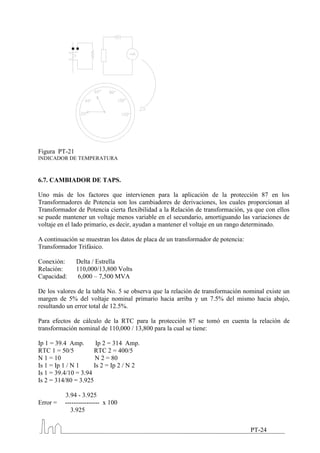 Figura PT-21
INDICADOR DE TEMPERATURA



6.7. CAMBIADOR DE TAPS.

Uno más de los factores que intervienen para la aplicación de la protección 87 en los
Transformadores de Potencia son los cambiadores de derivaciones, los cuales proporcionan al
Transformador de Potencia cierta flexibilidad a la Relación de transformación, ya que con ellos
se puede mantener un voltaje menos variable en el secundario, amortiguando las variaciones de
voltaje en el lado primario, es decir, ayudan a mantener el voltaje en un rango determinado.

A continuación se muestran los datos de placa de un transformador de potencia:
Transformador Trifásico.

Conexión:      Delta / Estrella
Relación:      110,000/13,800 Volts
Capacidad:      6,000 – 7,500 MVA

De los valores de la tabla No. 5 se observa que la relación de transformación nominal existe un
margen de 5% del voltaje nominal primario hacia arriba y un 7.5% del mismo hacia abajo,
resultando un error total de 12.5%.

Para efectos de cálculo de la RTC para la protección 87 se tomó en cuenta la relación de
transformación nominal de 110,000 / 13,800 para la cual se tiene:

Ip 1 = 39.4 Amp.       Ip 2 = 314 Amp.
RTC 1 = 50/5          RTC 2 = 400/5
N 1 = 10               N 2 = 80
Is 1 = Ip 1 / N 1     Is 2 = Ip 2 / N 2
Is 1 = 39.4/10 = 3.94
Is 2 = 314/80 = 3.925

          3.94 - 3.925
Error =   ---------------- x 100
             3.925


                                                                                 PT-24
 