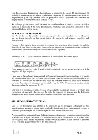 Esta distorsión está directamente relacionada con la saturación del núcleo del transformador. Sí
no hubiera una saturación apreciable en el circuito magnético del transformador, la corriente de
magnetización y el flujo podrían variar en proporción directa resultando una corriente de
magnetización de forma senoidal en fase con el flujo.

Sin embargo, por economía en el diseño de los transformadores se requiere que estos trabajen
inclusive en la rodilla de la curva de saturación, resultando una apreciable saturación en los
mismos al trabajar a plena carga.

6.9. CORRIENTES ARMONICAS.
Bajo las condiciones descritas la corriente de magnetización ya no tiene la forma senoidal, sino
que su forma depende de las características de saturación del circuito magnético del
transformador.

Aunque el flujo tiene la forma senoidal, la corriente tiene una forma distorsionada. Un análisis
detallado de esta forma de corrientes, demuestra que contiene varias componentes de corrientes
armónicas de considerable magnitud de acuerdo a la tabla siguiente.


Porcentaje de C. D. y de Armónicas contenidas en una corriente de “Inrush” típica.




Estos porcentajes pueden variar dependiendo del material del núcleo, sus características y de la
magnitud del flujo magnético.

Hasta aquí se ha analizado únicamente el fenómeno de la corriente magnetizante en el primario
del transformador, pero este fenómeno también tiene repercusiones en los transformadores de
corriente, al circular por el primario los picos de corriente demasiado altos, estos también
provocan fenómenos de saturación en los núcleos de los TC's. Obteniéndose también cierta
distorsión en la señal secundaria del TC.

Una falla en el sistema de potencia produce sobre corrientes elevadas en los que se involucra una
componente de corriente directa, pero la onda de corriente no aparece con la distorsión
provocada por las corrientes armónicas en la energización de un transformador.


6.10. DEFASAMIENTO VECTORIAL.

Otro de los fenómenos que afectan a la aplicación de la protección diferencial de los
transformadores aunque en menor grado, son los Defasamientos de las magnitudes de voltajes y
corrientes provocados por los diferentes tipos de conexiones transformadores.

A continuación se muestran algunas de las conexiones más comunes y sus diagramas vectoriales
de voltajes, en la figura PT-29 que es la más usual se aprecia un defasamiento de 30 grados entre
los voltajes de fase a neutro del primario con respecto al secundario, el cuál también se presenta
en las corrientes que circulan a través del transformador.




                                                                                  PT-28
 