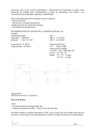 protección, pero en las centrales generadoras y subestaciones de transmisión se utiliza como
protección de respaldo para transformadores y líneas de transmisión. Esto debido a sus
características de simplicidad, seguridad y confiabilidad.

Para su adecuada aplicación se requiere tomar lo siguiente:
- Tipo de relevador
- Tipo de curva y tiempo de operación
- Rango de ajuste de corriente de arranque
- Necesidades de mantenimiento

DETERMINACIÓN DE AJUSTES DE LA PROTECCIÓN DEL AT.
Ejemplo:
Autotransformador                   RTC
Capacidad = 100 MVA                 600 / 5 en 115 KV
Relación = 230 / 115 KV             300 / 5 en 230 KV

Carga normal 75 MVA                                 Protección Primaria
Carga máxima 90 MVA                                 87 T     Marca ABB
                                                    Protección de respaldo
                                                    51/51NT Mca ABB IKC 913
                                                    Curvas: N I, M I, E I
                                                    Rango: 51F 0.5 – 17 amp
                                                             51N 0.1 – 16 amp




Figura PT-03
SISTEMA DE POTENCIA (EJEMPLO)

Para el 51 de fase:

- RTC
- Corriente mínima de arranque (pick up).
- Palanca de tiempo (time dial). - Tipo de curva del relevador.

En primer término se requiere determinar la RTC; pero en este caso ya está dado como dato así
que solo se verifica que sea la adecuada para la corriente nominal circulará por el transformador.




                                                                                    PT-3
 