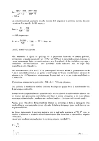MVA *1000 100 *1000
In           =
      KV * 3   115 * 3
= 502 A

La corriente nominal secundaria no debe exceder de 5 amperes y la corriente máxima de corto
circuito no debe exceder de 100 amperes.

           In   502
In sec        =
          RTC   120

= 4.183 Amperes sec.

            Icc max
Icc sec             = 2800 = 23.33 Amp. sec.
              RTC
                       120

La RTC de 600/5 es correcta.


Para determinar el ajuste de (pick-up) de la protección interviene el criterio personal,
normalmente se puede ajustar entre un 150 % y un 200 % de la capacidad nominal, tomando en
cuenta las curvas de daños de transformadores; pero dependiendo de las condiciones de carga y
condiciones del transformador       este porcentaje puede reducirse, para no dejar muy
insensibles a estos relevadores.

Para nuestro caso el AT es de 100 MVA y la carga máxima es de 90 MVA, que representa un 90
% de su capacidad nominal, o sea que no se sobrecarga, por lo que consideraremos un factor de
sobrecarga de 150 % para tener cierto margen de seguridad y a la vez no perder sensibilidad en
la protección.

Corriente de arranque de la protección = 502 x 1.5 = 753 Amp primarios.

Esta corriente es también la máxima corriente de carga que puede llevar el transformador sin
dispararse por protección.

Siempre estará comprometido este ajuste en virtud de que los relés de sobrecorriente de fases son
los mismos para protección contra fallas entre fases y contra sobrecargas y no existe alguna
manera para discriminarlas cuando menos con los relevadores electromecánicos tradicionales.

Además estos relevadores de fase también detectan las corrientes de fallas a tierra; pero éstas
pueden filtrarse y ser detectadas por un relevador de fallas a tierra cuyo ajuste puede hacerse con
mayor sensibilidad.

Ya hemos determinado la corriente primaria con la cuál debe arrancarse el "51 F" pero; se
requiere el ajuste en el relevador el cuál normalmente debe estar dado o convertible a amperes
secundarios.
La corriente en el relevador deberá ser la corriente primaria entre la RTC.

      Isc
Ir
     RTC


                                                                                    PT-4
 