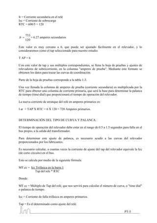 Ir = Corriente secundaria en el relé
Isc = Corriente de sobrecarga
RTC = 600/5 = 120


     753
Ir       = 6.27 amperes secundarios
     120

Este valor es muy cercano a 6, que puede ser ajustado fácilmente en el relevador, y lo
consideraremos como el tap seleccionado para nuestro estudio.

T AP = 6

Con este valor de tap y sus múltiplos correspondientes, se llena la hoja de pruebas y ajustes de
relevadores de sobrecorriente, en la columna "amperes de prueba". Mediante este formato se
obtienen los datos para trazar las curvas de coordinación.

Parte de la hoja de pruebas corresponde a la tabla 1-3.

Una vez llenada la columna de amperes de prueba (corriente secundaria) es multiplicada por la
RTC para obtener una columna de corriente primaria, que será la base para determinar la palanca
de tiempo (time-dial) que proporcionará el tiempo de operación del relevador.

La nueva corriente de arranque del relé en amperes primarios es:

I ar = TAP X RTC = 6 X 120 = 720 Amperes primarios.


DETERMINACIÓN DEL TIPO DE CURVA Y PALANCA.

El tiempo de operación del relevador debe estar en el rango de 0.5 a 1.5 segundos para falla en el
bus propio, a la salida del transformador.

Para determinar este ajuste de palanca, es necesario acudir a las curvas del relevador
proporcionados por los fabricantes.

Es necesario calcular, a cuantas veces la corriente de ajuste del tap del relevador equivale la Icc
(de corto circuito) en el bus.

Esto se calcula por medio de la siguiente fórmula:

MT cc = Icc Trifásica en la barra 1
           Tap del rele * RTC

Donde:

MT cc = Múltiplo de Tap del relé, que nos servirá para calcular el número de curva, o "time dial"
o palanca de tiempo.

Icc = Corriente de falla trifásica en amperes primarios.

Tap = Es el determinado como ajuste del relé.

                                                                                    PT-5
 