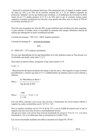 - Ajuste de la corriente de arranque (pick-up).- Para determinar éste, el margen es amplio, puede
ser entre un 10% y un 70% de la corriente nominal del A T. Si no hubiera esquemas de
protección "adelante" con los que hubiera que coordinar y si el desbalance de corrientes no fuera
mayor de un 5 % podría ajustarse el 51 N a un 10%, pero si por el contrario existen varios
esquemas, la propia coordinación nos llevaría a usar ajustes más altos, pero no mayor al 70% de
la corriente nominal del A T.


Para este caso escogemos un valor del 40% ya que tendremos que coordinar con otros esquemas,
si para concluir el estudio existe la necesidad de aumentar este margen deberemos hacerlo de
manera que obtengamos la mejor coordinación posible.

Corriente de arranque = 502 x 0.4 = 200.8 Amperes primarios.

Corriente de arranque Ir =     corriente de arranque

                                    RTC

Ir = 200.8/120 = 1.673 amperes secundarios.

En este caso dependiendo de los taps disponibles en el relé, podemos tomar un Tap cercano a la
Ir calculada, que puede variar entre 1.5 y 2.

Para tomar un número entero, escogemos el tap 2 para nuestro 51 N.

T AP = 2

- Determinación del ajuste de palanca de tiempo y tipo de curva.- Para lograrlo se sigue el mismo
procedimiento y criterios que para el 51 F, estableciéndose las palancas para la curva mínima y
máxima.

            Icc Monofásica en Barra 1
MTcc =     -------------------------------
            Tap del relé X RTC



             2700
MTcc =     ---------- = 11.25 => 12
            2 * 120

Con este MTcc entramos a las curvas muy inversas y localizamos las curvas límites inferior y
superior las cuáles se identifican con k= 0.2 Y k = 0.5.

Pero se requiere coordinar con los 51's N de las LT's y con el fusible de potencia por lo que se
requiere usar una curva muy inversa o extremadamente inversa.
Así que nos vamos a las curvas muy inversas localizando las curvas k= 0.4 y k= 1.2 y la curva
intermedia k= 0.8, y los datos para éstas se encuentran en la tabla TT-02.

Las curvas encontradas mediante esta tabla se muestran en la figura No. PT-05.



                                                                                   PT-8
 