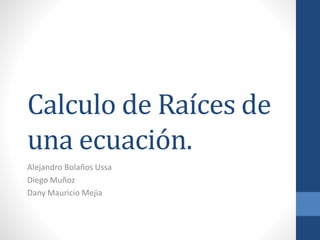 Calculo de Raíces de
una ecuación.
Alejandro Bolaños Ussa
Diego Muñoz
Dany Mauricio Mejía
 