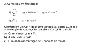 2. As reações em fase líquida
Ocorrem em um CSTR ideal, com tempo espacial de 0,1 min e
alimentação de A puro, CA0= 2 mol/...