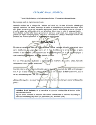 CREANDO UNA LUDOTECA

          Tema: Cálculo de área y perímetro de polígonos. (Figuras geométricas planas)

La profesora relata la siguiente experiencia:

Queridos alumnos en el colegio Los Cántaros de Greda hay un taller de diseño formado por
alumnos y alumnas. Se les ha encargado la misión de implementar la ludoteca del colegio. Para
ello, deben ambientar una sala que se les asignó para este fin, además de recolectar, comprar y
crear los juegos que allí tendrán. Junto con la ludoteca deben crear un patio de juego y un jardín.
Como trabajo final del taller deben presentar un plano de su proyecto y un presupuesto de los
gastos que implica comprar juegos y adecuar la sala como una ludoteca. Para lograr realizar este
proyecto, los alumnos y alumnas se organizaron en delegaciones.


                                        PROBLEMA 1

El grupo encargado del patio de juegos empieza a tomar medidas del patio para decidir cómo
serán distribuidos los juegos que usarán en él. Han decidido por la forma que tiene el patio
dividirlo, en dos sectores: una zona con suelo de pastelones grises, en la que pondrán juegos, y
una zona triangular con pasto, en la que pondrán un jardín.


Con una hincha que diga “Ludoteca” se identificará todo el contorno del sector a utilizar. Para ello
deben saber cuánta huincha necesitarán.


Cuando midieron el terreno embaldosado supieron que es un cuadrado de 1280 centímetros por
lado. Y que el resto del patio es un triangulo rectángulo con un lado A de 1280 centímetros, lado B
de 960 centímetros y lado C de 1600 centímetros.


¿Los puedes ayudar a averiguar cuántos metros de huincha necesitan para cercar ambos patios
juntos?



   Perímetro de un polígono: es la medida de su contorno. Corresponde a la suma de las
   medidas de sus lados.
   Algunas de las unidades de medición más usadas para expresar el perímetro de una figura
   plana son: kilómetro (Km), metro (m), centímetro (cm), milímetro (mm).
 