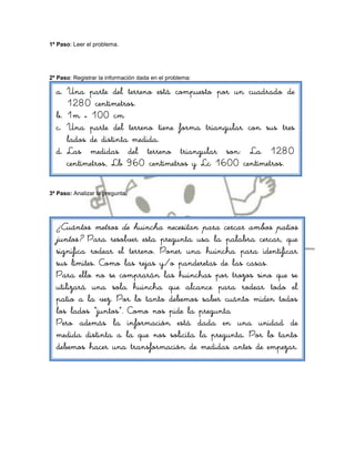 1º Paso: Leer el problema.




2º Paso: Registrar la información dada en el problema:

  a. Una parte del terreno está compuesto por un cuadrado de
     1280 centímetros.
  b. 1m = 100 cm
  c. Una parte del terreno tiene forma triangular con sus tres
     lados de distinta medida.
  d. Las medidas del terreno triangular son: La 1280
     centímetros, Lb 960 centímetros y Lc 1600 centímetros.

3º Paso: Analizar la pregunta.




  ¿Cuántos metros de huincha necesitan para cercar ambos patios
  juntos? Para resolver esta pregunta usa la palabra cercar, que
  significa rodear el terreno. Poner una huincha para identificar
  sus límites. Como las rejas y/o panderetas de las casas.
  Para ello no se comprarán las huinchas por trozos sino que se
  utilizará una sola huincha que alcance para rodear todo el
  patio a la vez. Por lo tanto debemos saber cuánto miden todos
  los lados “juntos”. Como nos pide la pregunta
  Pero además la información está dada en una unidad de
  medida distinta a la que nos solicita la pregunta. Por lo tanto
  debemos hacer una transformación de medidas antes de empezar.
 