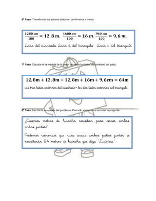 6º Paso: Transformar los valores dados en centímetros a metro.




  Lado del cuadrado Lado b del triángulo Lado c del triángulo



7º Paso: Calcular el la medida de la unión de todos los lados del contorno del patio.




  Los tres lados externos del cuadrado+ los dos lados externos del triangulo.




8º Paso: Escribir la respuesta del problema. Para ello volvemos a recordar la pregunta   :

  ¿Cuántos metros de huincha necesitan para cercar ambos
  patios juntos?
  Podemos responder que para cercar ambos patios juntos se
  necesitarán 64 metros de huincha que diga “Ludoteca”.
 