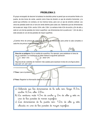 PROBLEMA 2:
El grupo encargado de decorar la ludoteca ha decidido pintar la pared que se encuentra frente a la
puerta, de dos tonos de verde, usando como línea de división un eje de simetría horizontal, y la
pared que enfrenta a la ventana, en los mismos tonos, pero con un eje de simetría vertical. Los
otros las paredes serán de un tono de verde distinto para cada una. Sabiendo que las dimensiones
de la sala son: largo: 8,5m; ancho: 6,5m; alto: 2,8m. La ventana mide 4,5m de ancho y 2m de alto y
está en uno de las paredes de menor superficie. Las dimensiones de la puerta son: 1,2m de alto y
está ubicada en uno de las paredes de mayor superficie.




¿Cuántos litros de pintura de cada tono de verde se necesitarán para pintar la sala completa si
                                         2
cada litro de pintura rinde para pintar 1m ?




  Área de un polígono: Es la medida de superficie. Por ejemplo, para establecer el área de
  de un cuadrado o un rectángulo se debe realizar la siguiente operación:
        a área = aa                 a área= ab
     a                          b
  Algunas de las unidades de medición más usadas para expresar el área de una figura plana
         2   2    2     2
  son: km , m , cm , mm .




1º Paso: Leer el problema.



2º Paso: Registrar la información dada en el problema:




  a) Sabiendo que las dimensiones de la sala son: largo: 8,5m;
     ancho: 6,5m; alto: 2,8m.
  b) La ventana mide 4,5m de ancho y 2m de alto y está en
     uno de las paredes de menor superficie.
  c) Las dimensiones de la puerta son: 1,2m de alto y está
     ubicada en uno de las paredes de mayor superficie.
 