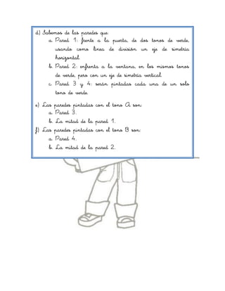 d) Sabemos de las paredes que:
     a. Pared 1: frente a la puerta, de dos tonos de verde,
        usando como línea de división un eje de simetría
        horizontal.
     b. Pared 2: enfrenta a la ventana, en los mismos tonos
        de verde, pero con un eje de simetría vertical.
     c. Pared 3 y 4: serán pintadas cada una de un solo
        tono de verde.
e) Las paredes pintadas   con el tono A son:
     a. Pared 3.
     b. La mitad de la    pared 1.
f) Las paredes pintadas   con el tono B son:
     a. Pared 4.
     b. La mitad de la    pared 2.
 