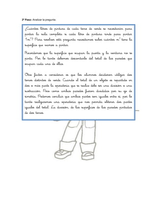 3º Paso: Analizar la pregunta.


  ¿Cuántos litros de pintura de cada tono de verde se necesitarán para
  pintar la sala completa si cada litro de pintura rinde para pintar
  1m2? Para resolver está pregunta necesitamos saber cuántos m 2 tiene la
  superficie que vamos a pintar.
  Recordemos que la superficie que ocupan la puerta y la ventana no se
  pinta. Por lo tanto debemos descontarlo del total de las paredes que
  ocupan cada una de ellas.

  Otro factor a considerar es que los alumnos decidieron utilizar dos
  tonos distintos de verde. Cuando el total de un objeto es repartido en
  dos o más parte la operatoria que se realice debe ser una división o una
  sustracción. Pero como ambas paredes fueron divididas por su eje de
  simetría, Podemos concluir que ambas partes son iguales entre sí, por lo
  tanto realizaremos una operatoria que nos permita obtener dos partes
  iguales del total. La división, de las superficies de las paredes pintadas
  de dos tonos.
 