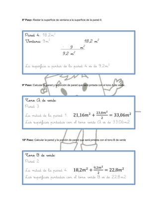 8º Paso: Restar la superficie de ventana a la superficie de la pared 4.




  Pared 4: 18,2m2
  Ventana: 9m2                                        18,2 m2
                                    –
                                       9  m2
                                   9,2 m2

  La superficie a pintar de la pared 4 es de 9,2m2



9º Paso: Calcular la pared y la porción de pared que será pintada con el tono A de verde.




  Tono A de verde:
  Pared 3.
  La mitad de la pared 1.
  Las superficies pintadas con el tono verde A es de 33,06m2


10º Paso: Calcular la pared y la porción de pared que será pintada con el tono B de verde




  Tono B de verde:
  Pared 2.
  La mitad de la pared 4.
  Las superficies pintadas con el tono verde B es de 22,8m2
 