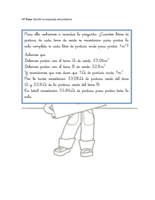 11º Paso: Escribir la respuesta del problema.




  Para ello volvemos a recordar la pregunta: ¿Cuántos litros de
  pintura de cada tono de verde se necesitarán para pintar la
  sala completa si cada litro de pintura rinde para pintar 1m2?
  Sabemos que:
  Debemos pintar con el tono A de verde: 33,06m2
  Debemos pintar con el tono B de verde: 22,8m2
  Y recordamos que nos dicen que 1Lt de pintura rinde 1m2.
  Por lo tanto necesitarán 33,08Lt de pintura verde del tono
  A y 22,8Lt de la pintura verde del tono B.
  En total necesitarán 55,86Lt de pintura para pintar todo la
  sala.
 