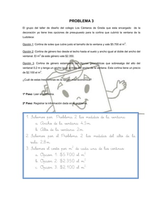 PROBLEMA 3
El grupo del taller de diseño del colegio Los Cántaros de Greda que esta encargado             de la
decoración ya tiene tres opciones de presupuesto para la cortina que cubrirá la ventana de la
Ludoteca:

                                                                                       2
Opción 1: Cortina de soles que cubre justo el tamaño de la ventana y vale $5.700 el m .

Opción 2: Cortina de género liso desde el techo hasta el suelo y ancho igual al doble del ancho del
              2
ventanal. El m de este género vale $2.350.

Opción 3: Cortina de género estampado con figuras geométricas que sobresalga del alto del
ventanal 0,2 m y tenga un ancho igual al triple del ancho de la ventana. Esta cortina tiene un precio
               2
de $2.100 el m .

¿Cuál de estas tres cortinas es la opción más económica?




1º Paso: Leer el problema.


2º Paso: Registrar la información dada en el problema.




  1. Sabemos por Problema 2 las medidas de la ventana:
        a. Ancho de la ventana: 4,5m.
        b. Alto de la ventana: 2m.
  2. Sabemos por el Problema 2 las medidas del alto de la
     sala: 2,8m.
  3. Sabemos el costo por m2 de cada una de las cortinas:
        a. Opción 1: $5.700 el m2
        b. Opción 2: $2.350 el m2.
        c. Opción 3: $2.100 el m2.
 