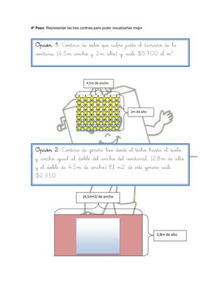 4º Paso: Representar las tres cortinas para poder visualizarlas mejor.



  Opción 1: Cortina de soles que cubre justo el tamaño de la
  ventana (4,5m ancho y 2m alto) y vale $5.700 el m2.



                                  4,5m de ancho




                                                              2m de alto




  Opción 2: Cortina de género liso desde el techo hasta el suelo
  y ancho igual al doble del ancho del ventanal. (2,8m de alto
  y el doble de 4,5m de ancho) El m2 de este género vale
  $2.350.


                                (4,5m2) de ancho




                                                                           2,8m de alto
 