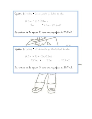 Opción 2: (4,5m  2) de ancho y 2,8m de alto:

          (4,5m  2)  2,8m =
               9m        2,8m = 25,2m2.

La cortina de la opción 2 tiene una superficie de 25,2m2.




Opción 3: (4,5m  3) de ancho y (2m+0,2m) de alto:

          (4,5m  2)  (2m+0,2m) =
               13,5m       2,2m            = 29,7m2.

La cortina de la opción 3 tiene una superficie de 29,7m2.
 