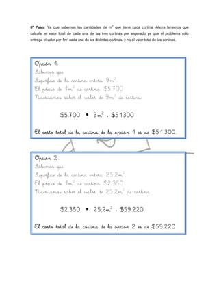 2
6º Paso: Ya que sabemos las cantidades de m que tiene cada cortina. Ahora tenemos que
calcular el valor total de cada una de las tres cortinas por separado ya que el problema solo
                        2
entrega el valor por 1m cada una de los distintas cortinas, y no el valor total de las cortinas.




  Opción 1:
  Sabemos que:
  Superficie de la cortina entera: 9m2.
  El precio de 1m2 de cortina: $5.700
  Necesitamos saber el valor de 9m2 de cortina:

                   $5.700  9m2 = $51300

  El costo total de la cortina de la opción 1 es de $51.300.



  Opción 2:
  Sabemos que:
  Superficie de la cortina entera: 25,2m2.
  El precio de 1m2 de cortina: $2.350
  Necesitamos saber el valor de 25,2m2 de cortina:

                   $2.350  25,2m2 = $59.220

  El costo total de la cortina de la opción 2 es de $59.220
 