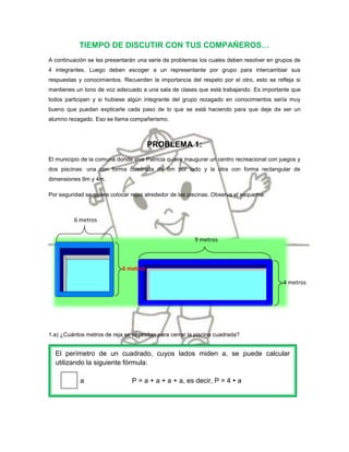 TIEMPO DE DISCUTIR CON TUS COMPAÑEROS…
A continuación se les presentarán una serie de problemas los cuales deben resolver en grupos de
4 integrantes. Luego deben escoger a un representante por grupo para intercambiar sus
respuestas y conocimientos. Recuerden la importancia del respeto por el otro, esto se refleja si
mantienes un tono de voz adecuado a una sala de clases que está trabajando. Es importante que
todos participen y si hubiese algún integrante del grupo rezagado en conocimientos sería muy
bueno que puedan explicarle cada paso de lo que se está haciendo para que deje de ser un
alumno rezagado. Eso se llama compañerismo.



                                       PROBLEMA 1:
El municipio de la comuna donde vive Patricia quiere inaugurar un centro recreacional con juegos y
dos piscinas: una con forma cuadrada de 6m por lado y la otra con forma rectangular de
dimensiones 9m y 4m.

Por seguridad se quiere colocar rejas alrededor de las piscinas. Observa el esquema:



         6 metros


                                                        9 metros



                            6 metros

                                                                                           4 metros




1.a) ¿Cuántos metros de reja se necesitan para cerrar la piscina cuadrada?


  El perímetro de un cuadrado, cuyos lados miden a, se puede calcular
  utilizando la siguiente fórmula:

            a                   P = a + a + a + a, es decir, P = 4  a
 