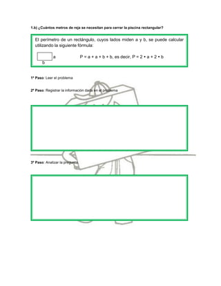 1.b) ¿Cuántos metros de reja se necesitan para cerrar la piscina rectangular?


  El perímetro de un rectángulo, cuyos lados miden a y b, se puede calcular
  utilizando la siguiente fórmula:

              a                  P = a + a + b + b, es decir, P = 2  a + 2  b
       b


1º Paso: Leer el problema


2º Paso: Registrar la información dada en el problema




3º Paso: Analizar la pregunta.
 