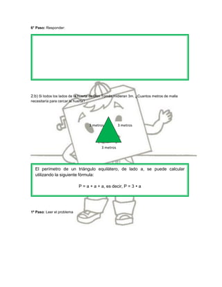 6° Paso: Responder:




2.b) Si todos los lados de la huerta de Don Tomás midieran 3m. ¿Cuantos metros de malla
necesitaría para cercar la huerta?




                                     3 metros         3 metros




                                           3 metros




  El perímetro de un triángulo equilátero, de lado a, se puede calcular
  utilizando la siguiente fórmula:

                              P = a + a + a, es decir, P = 3  a




1º Paso: Leer el problema
 