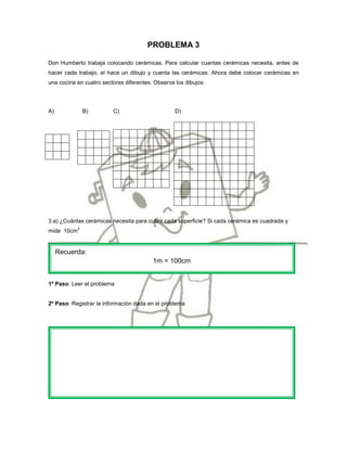 PROBLEMA 3

Don Humberto trabaja colocando cerámicas. Para calcular cuantas cerámicas necesita, antes de
hacer cada trabajo, el hace un dibujo y cuenta las cerámicas. Ahora debe colocar cerámicas en
una cocina en cuatro sectores diferentes. Observa los dibujos:




A)              B)       C)                       D)




3.a) ¿Cuántas cerámicas necesita para cubrir cada superficie? Si cada cerámica es cuadrada y
            2
mide 10cm


     Recuerda:
                                         1m = 100cm


1º Paso: Leer el problema


2º Paso: Registrar la información dada en el problema
 