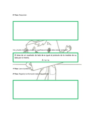 6° Paso: Responder:




3.b) ¿Cuánto mide cada una de las superficies en las que debe colocar cerámica?


  El área de un cuadrado de lado a es igual al producto de la medida de su
  lado por sí mismo.
                                 Á=aa



1º Paso: Leer el problema


2º Paso: Registrar la información dada en el problema
 