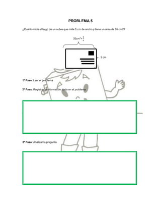 PROBLEMA 5

¿Cuánto mide el largo de un sobre que mide 5 cm de ancho y tiene un área de 35 cm2?


                                          35cm2=




                                                               5 cm




1º Paso: Leer el problema


2º Paso: Registrar la información dada en el problema




3º Paso: Analizar la pregunta.
 
