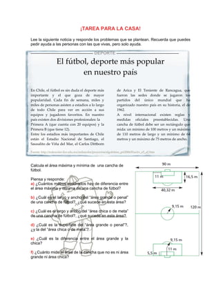 ¡TAREA PARA LA CASA!

Lee la siguiente noticia y responde los problemas que se plantean. Recuerda que puedes
pedir ayuda a las personas con las que vivas, pero solo ayuda.

----------------------------------------------------   DEPORTE ----------------------------------------------------

                     El fútbol, deporte más popular
                             en nuestro país

En Chile, el fútbol es sin duda el deporte más                         de Arica y El Teniente de Rancagua, que
importante y el que goza de mayor                                      fueron las sedes donde se jugaron los
popularidad. Cada fin de semana, miles y                               partidos del único mundial que ha
miles de personas asisten a estadios a lo largo                        organizado nuestro país en su historia, el de
de todo Chile para ver en acción a sus                                 1962.
equipos y jugadores favoritos. En nuestro                              A nivel internacional existen reglas y
país existen dos divisiones profesionales: la                          medidas oficiales preestablecidas. Una
Primera A (que cuenta con 20 equipos) y la                             cancha de fútbol debe ser un rectángulo que
Primera B (que tiene 12).                                              mida: un mínimo de 100 metros y un máximo
Entre los estadios más importantes de Chile                            de 110 metros de largo y un mínimo de 64
están el Estadio Nacional de Santiago, el                              metros y un máximo de 75 metros de ancho.
Sausalito de Viña del Mar, el Carlos Dittborn

Fuente: http://redescolar.ilce.edu.mx/redescolar/proyectos/algolritmo_pri2006/01activ_e5_a2.htm



Calcula el área máxima y mínima de una cancha de
fútbol.

Piensa y responde:
a) ¿Cuántos metros cuadrados hay de diferencia entre
el área máxima y mínima de una cancha de fútbol?

b) ¿Cuál es el largo y ancho del “área grande o penal”
de una cancha de fútbol?, ¿qué sucede en esta área?

c) ¿Cuál es el largo y ancho del “área chica o de meta”
de una cancha de fútbol?, ¿qué sucede en esta área?

d) ¿Cuál es la superficie del “área grande o penal”?,
¿y la del “área chica o de meta”?

e) ¿Cuál es la diferencia entre el área grande y la
chica?

f) ¿Cuánto mide el área de la cancha que no es ni área
grande ni área chica?
 