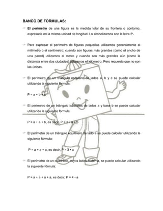 BANCO DE FORMULAS:
 El perímetro de una figura es la medida total de su frontera o contorno,
   expresada en la misma unidad de longitud. Lo simbolizamos con la letra P.


 Para expresar el perímetro de figuras pequeñas utilizamos generalmente el
   milímetro o el centímetro; cuando son figuras más grandes (como el ancho de
   una pared) utilizamos el metro y cuando son más grandes aún (como la
   distancia entre dos ciudades) utilizamos el kilometro. Pero recuerda que no son
   las únicas.


 El perímetro de un triángulo escaleno de lados a, b y c se puede calcular
   utilizando la siguiente fórmula:


   P=a+b+c


 El perímetro de un triángulo isósceles de lados a y base b se puede calcular
   utilizando la siguiente fórmula:


   P = a + a + b, es decir, P = 2 • a + b


 El perímetro de un triángulo equilátero de lado a se puede calcular utilizando la
   siguiente fórmula:


    P = a + a + a, es decir, P = 3 • a


 El perímetro de un cuadrado, cuyos lados miden a, se puede calcular utilizando
   la siguiente fórmula:


   P = a + a + a + a, es decir, P = 4 • a
 