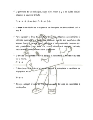  El perímetro de un rectángulo, cuyos lados miden a y b, se puede calcular
   utilizando la siguiente fórmula:


   P = a + a + b + b, es decir, P = 2 • a + 2 • b


 El área es la medida de la superficie de una figura. Lo simbolizamos con la
   letra Á


 Para expresar el área de superficies pequeñas utilizamos generalmente el
   milímetro cuadrado o el centímetro cuadrado; cuando son superficies más
   grandes (como la de una pared) utilizamos el metro cuadrado y cuando son
   más grandes aún (como la de una ciudad) utilizamos el kilómetro cuadrado.
   Pero recuerda que no son las únicas que existen.


 El área de un cuadrado de lado a es igual al producto de la medida de su lado
   por sí mismo.
   Á=a•a


 El área de un rectángulo de lados a y b es igual al producto de la medida de su
   largo por su ancho.


   Á=a•b


 Puedes calcular el área de triángulos a partir del área de cuadrados o
   rectángulos.
 