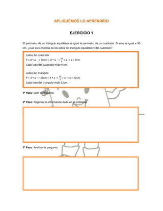 APLIQUEMOS LO APRENDIDO


                                        EJERCICIO 1

El perímetro de un triángulo equilátero es igual al perímetro de un cuadrado. Si este es igual a 36
cm, ¿cuál es la medida de los lados del triángulo equilátero y del cuadrado?

  Lados del cuadrado
  P=4a        36cm = 4  a       =a    a = 9cm
  Cada lado del cuadrado mide 9 cm.

  Lados del triángulo
  P=3a       36cm = 3  a       =a    a = 12cm
  Cada lado del triángulo mide 12cm.


1º Paso: Leer el problema


2º Paso: Registrar la información dada en el problema




3º Paso: Analizar la pregunta.
 