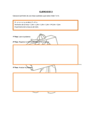 EJERCICIO 2
Calcula el perímetro de una mesa cuadrada cuyos lados miden 1,4 m.



  P= a + a + a + a, es decir, P = 4  a
  Perímetro de la mesa = 1,4m + 1,4m + 1,4m + 1,4m = 41,4m = 5,6m
  El perímetro de la mesa es de 5,6m.




1º Paso: Leer el problema


2º Paso: Registrar la información dada en el problema




3º Paso: Analizar la pregunta.
 