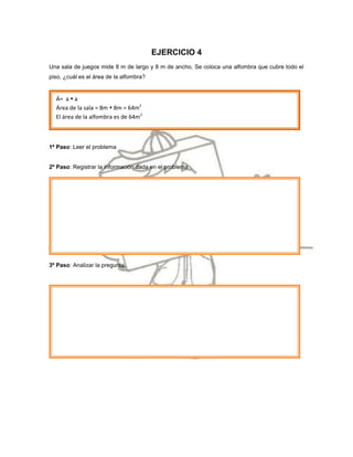 EJERCICIO 4
Una sala de juegos mide 8 m de largo y 8 m de ancho. Se coloca una alfombra que cubre todo el
piso, ¿cuál es el área de la alfombra?


  Á= a  a
  Área de la sala = 8m  8m = 64m2
  El área de la alfombra es de 64m2



1º Paso: Leer el problema


2º Paso: Registrar la información dada en el problema




3º Paso: Analizar la pregunta.
 