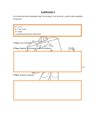 EJERCICIO 5
Si un terreno de forma rectangular mide 7 km de largo y 3 km de ancho, ¿cuánto mide la superficie
del terreno?




  Á= ab
  Á = 7 km  3 km
  Á = 21km2
  La superficie del terreno mide 21km2




1º Paso: Leer el problema


2º Paso: Registrar la información dada en el problema




3º Paso: Analizar la pregunta.
 