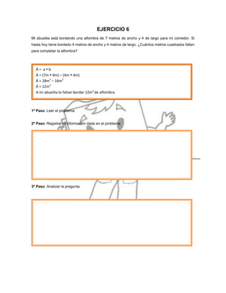 EJERCICIO 6
Mi abuelita está bordando una alfombra de 7 metros de ancho y 4 de largo para mi comedor. Si
hasta hoy tiene bordado 4 metros de ancho y 4 metros de largo. ¿Cuántos metros cuadrados faltan
para completar la alfombra?




  Á= ab
  Á = (7m  4m) – (4m  4m)
  Á = 28m2 – 16m2
  Á = 12m2
  A mi abuelita le faltan bordar 12m2 de alfombra.



1º Paso: Leer el problema


2º Paso: Registrar la información dada en el problema




3º Paso: Analizar la pregunta.
 