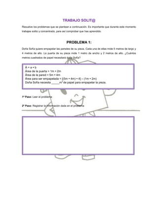 TRABAJO SOLIT@
Resuelve los problemas que se plantean a continuación. Es importante que durante este momento
trabajes solito y concentrado, para así comprobar que has aprendido.



                                      PROBLEMA 1:
Doña Sofía quiere empapelar las paredes de su pieza. Cada una de ellas mide 5 metros de largo y
4 metros de alto. La puerta de su pieza mide 1 metro de ancho y 2 metros de alto. ¿Cuántos
metros cuadrados de papel necesitará doña Sofía?


  Á=ab
  Área de la puerta = 1m  2m
  Área de la pared = 5m  4m
  Área para ser empapelada = [(5m  4m)  4] – (1m  2m)
  Doña Sofía necesita _____m2 de papel para empapelar la pieza.




1º Paso: Leer el problema


2º Paso: Registrar la información dada en el problema
 