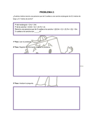 PROBLEMA 2:
¿Cuántos metros recorre una persona que da 5 vueltas a una cancha rectangular de 9,3 metros de
largo y 5,7 metros de ancho?


  P del rectángulo = 2a + 2b
  P de la cancha = (9,3m  2) + (5,7m  2)
  Recorre una persona que da 5 vueltas a la cancha = [(9,3m  2) + (5,7m  2)]  5m
  5 vueltas a la cancha son _____m2




1º Paso: Leer el problema


2º Paso: Registrar la información dada en el problema




3º Paso: Analizar la pregunta.
 