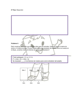 6° Paso: Responder:




Problema 3:

Darío construyo un establo que tiene tres sitios para los animales. Cada sitio tiene 10 metros de
ancho y 12 metros de largo. Él puso madera para cerrar alrededor del establo, como se muestra en
el dibujo. ¿Cuántos metros de listones de madera se necesitaron?




  P del rectángulo = 2  a + 2  b
  P = (12m  2) + (10m  4)
  Se necesitan ____m de listones de madera para cerrar alrededor del establo.




                  Sitio 1     Sitio 2      Sitio 3

                                                      12m




                   10m         10m         10m
 