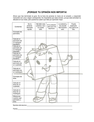 ¡PORQUE TU OPINIÓN NOS IMPORTA!
Ahora que has terminado la guía. Es la hora de ponerse la mano en el corazón, y responder
marcando con una x según corresponda. Es importante que seas sincero, ya que esta actividad no
afectará en tus notas, pero podremos saber que falta por aprender mejor.

                    No lo       Me faltó más                     Lo entendí y      Puedo
                                                Si lo entendí,
                  entendí.      práctica. Aun                     me resultó      explicarlo.
  Contenido                                     pero aun me
                  Necesito        no puedo                       fácil hacerlo   Soy genio en
                                                  equivoco.
                   ayuda.           solo.                            solo.           eso.
Concepto de
perímetro.


Calcular el
perímetro de
un triangulo
equilátero.
Calcular el
perímetro de
un triangulo
isósceles.
Calcular el
perímetro de
un triangulo
escaleno.
Calcular el
perímetro de
un cuadrado.

Calcular el
perímetro de
un rectángulo.

Concepto de
área.

Calcular el
área de un
cuadrado.

Calcular el
área de un
rectángulo.
Diferenciar
cuando usar
perímetro o
área.

Nombre del alumno:_____________________________________________________

Fecha:________________________________________________________________
 