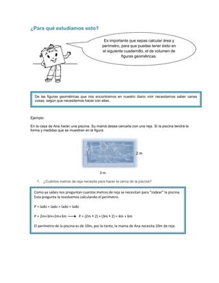 ¿Para qué estudiamos esto?

                                             Es importante que sepas calcular área y
                                            perímetro, para que puedas tener éxito en
                                            el siguiente cuadernillo, el de volumen de
                                                       figuras geométricas.




  De las figuras geométricas que nos encontramos en nuestro diario vivir necesitamos saber varias
  cosas, según que necesitemos hacer con ellas.



Ejemplo:

En la casa de Ana harán una piscina. Su mamá desea cercarla con una reja. Si la piscina tendrá la
forma y medidas que se muestran en la figura.




                                                                  2m



                                          3m

   1. ¿Cuántos metros de reja necesita para hacer la cerca de la piscina?


  Como ya sabes nos preguntan cuantos metros de reja se necesitan para “rodear” la piscina.
  Esta pregunta la resolvemos calculando el perímetro.

  P = lado + lado + lado + lado

  P = 2m+3m+2m+3m             P = (2m  2) + (3m  2) = 4m + 6m

  El perímetro de la piscina es de 10m, por lo tanto, la mama de Ana necesita 10m de reja.
 