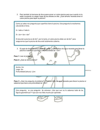 2. Pero también la hermana de Ana quiere poner un cubre piscina para que cuando no la
      estén ocupando no caigan hojas de los arboles en ella. ¿Qué tamaño necesita tener el
      cubre piscina para tapar la piscina?


  Como ya sabes nos pregunta que superficie tiene la piscina. Esta pregunta la resolvemos
  calculando el área.

  A = lado a  lado b

  Á = 2m  3m = 6m2

  El área de la piscina es de 6m2, por lo tanto, el cubre piscina debe ser de 6m2 para
  asegurarnos que la piscina de Ana esté totalmente cubierta.



   3. El papá de Ana está preocupado en saber ¿cuántos litros de agua necesita para llenar la
      piscina si sabemos que tiene una profundidad de 1.5m?


Paso 1: Leer el problema.

Paso 2: ¿Qué se del problema?



  Ancho: 2m
  Largo: 3m
  Profundidad (altura): 1,5m




Paso 3: ¿Qué me pregunta el problema? ¿Cuántos litros de agua necesita para llenar la piscina si
sabemos que tiene una profundidad de 1.5m?



  Esta pregunta, es una pregunta de volumen. ¿Ves que aun no lo sabemos todo de las
  figuras geométricas? Y que aún nos falta mucho por aprender.
 