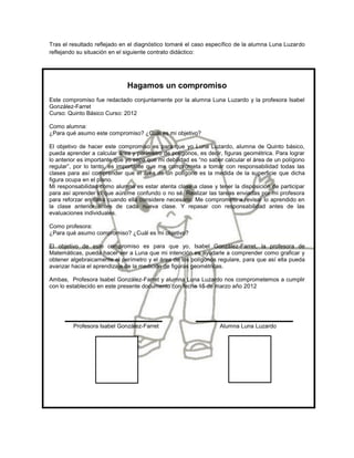 Tras el resultado reflejado en el diagnóstico tomaré el caso específico de la alumna Luna Luzardo
reflejando su situación en el siguiente contrato didáctico:




                              Hagamos un compromiso
Este compromiso fue redactado conjuntamente por la alumna Luna Luzardo y la profesora Isabel
González-Farret
Curso: Quinto Básico Curso: 2012

Como alumna:
¿Para qué asumo este compromiso? ¿Cuál es mi objetivo?

El objetivo de hacer este compromiso es para que yo Luna Luzardo, alumna de Quinto básico,
pueda aprender a calcular área y perímetro de polígonos, es decir, figuras geométrica. Para lograr
lo anterior es importante que yo sepa que mi debilidad es “no saber calcular el área de un polígono
regular”, por lo tanto, es importante que me comprometa a tomar con responsabilidad todas las
clases para así comprender que el área de un polígono es la medida de la superficie que dicha
figura ocupa en el plano.
Mi responsabilidad como alumna es estar atenta clase a clase y tener la disposición de participar
para así aprender lo que aún me confundo o no sé. Realizar las tareas enviadas por mi profesora
para reforzar en casa cuando ella considere necesario. Me comprometo a revisar lo aprendido en
la clase anterior antes de cada nueva clase. Y repasar con responsabilidad antes de las
evaluaciones individuales.

Como profesora:
¿Para qué asumo compromiso? ¿Cuál es mi objetivo?

El objetivo de este compromiso es para que yo, Isabel González-Farret, la profesora de
Matemáticas, pueda hacer ver a Luna que mi intención es ayudarle a comprender como graficar y
obtener algebraicamente el perímetro y el área de los polígonos regulare, para que así ella pueda
avanzar hacia el aprendizaje de la medición de figuras geométricas.

Ambas, Profesora Isabel González-Farret y alumna Luna Luzardo nos comprometemos a cumplir
con lo establecido en este presente documento con fecha 15 de marzo año 2012




         Profesora Isabel González-Farret                         Alumna Luna Luzardo
 