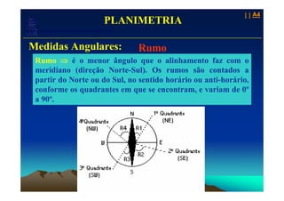 11 A4
                                            PLANIMETRIA
   Laboratório de Topografia e Cartografia - CTUFES
___________________________________________________________
 Medidas Angulares:                                   Rumo
  Rumo ⇒ é o menor ângulo que o alinhamento faz com o
  meridiano (direção Norte-Sul). Os rumos são contados a
  partir do Norte ou do Sul, no sentido horário ou anti-horário,
  conforme os quadrantes em que se encontram, e variam de 0º
  a 90º.
 