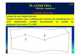 24 A4
                                               PLANIMETRIA
                         Medidas Angulares:
     Laboratório de Topografia e Cartografia - CTUFES
___________________________________________________________
                                                        Ângulo Interno:
Leitura de um Ângulo Interno:
Ângulo formado entre o alinhamento anterior do caminhamento e o
novo alinhamento, medido internamente ao sentido da
poligonal.Varia entre 0º e 180º.


                                  2       Defl. Direita (DD)

                                                               Âng. Interno (Î)   4

                                                                    Î
                           Âng. Interno (Î)
    1                                 Î                         3




  Para:
 