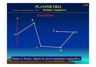 35 A4
                                            PLANIMETRIA
                         Medidas Angulares:
   Laboratório de Topografia e Cartografia - CTUFES
___________________________________________________________
                                                Exercícios:
         N
                                     B


                                                          F
                                                                  E
    A



                                              C
                                                              D


   Dados os Pontos, objetos de um levantamento topográfico.
 