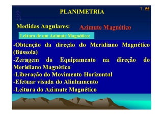 7   A4
                                            PLANIMETRIA
   Laboratório de Topografia e Cartografia - CTUFES
___________________________________________________________
 Medidas Angulares:                                   Azimute Magnético
  Leitura de um Azimute Magnético:

-Obtenção da direção do Meridiano Magnético
(Bússola)
-Zeragem do Equipamento na direção do
Meridiano Magnético
-Liberação do Movimento Horizontal
-Efetuar visada do Alinhamento
-Leitura do Azimute Magnético
 