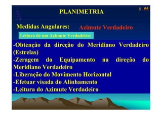 8   A4
                                            PLANIMETRIA
   Laboratório de Topografia e Cartografia - CTUFES
___________________________________________________________
 Medidas Angulares:                                   Azimute Verdadeiro
  Leitura de um Azimute Verdadeiro:

-Obtenção da direção do Meridiano Verdadeiro
(Estrelas)
-Zeragem do Equipamento na direção do
Meridiano Verdadeiro
-Liberação do Movimento Horizontal
-Efetuar visada do Alinhamento
-Leitura do Azimute Verdadeiro
 